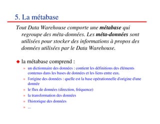 5. La métabase
Tout Data Warehouse comporte une métabase qui
  regroupe des méta-données. Les méta-données sont
  utilisées pour stocker des informations à propos des
  données utilisées par le Data Warehouse.

  la métabase comprend :
   » un dictionnaire des données : contient les définitions des éléments
     contenus dans les bases de données et les liens entre eux.
   » l'origine des données : quelle est la base opérationnelle d'origine d'une
     donnée
   » le flux de données (direction, fréquence)
   » la transformation des données
   » l'historique des données
   » ...
                                                                        707070
                                                                           <#>
 
