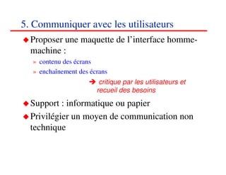 5. Communiquer avec les utilisateurs
  Proposer une maquette de l’interface homme-
  machine :
  » contenu des écrans
  » enchaînement des écrans
                        critique par les utilisateurs et
                       recueil des besoins
  Support : informatique ou papier
  Privilégier un moyen de communication non
  technique


                                                           727272
                                                              <#>
 