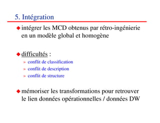 5. Intégration
  intégrer les MCD obtenus par rétro-ingénierie
  en un modèle global et homogène

  difficultés :
   » conflit de classification
   » conflit de description
   » conflit de structure


  mémoriser les transformations pour retrouver
  le lien données opérationnelles / données DW
                                            757575
                                               <#>
 