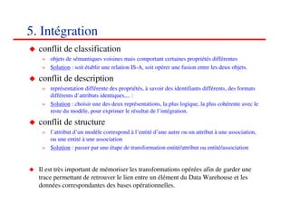 5. Intégration
  conflit de classification
   » objets de sémantiques voisines mais comportant certaines propriétés différentes
   » Solution : soit établir une relation IS-A, soit opérer une fusion entre les deux objets.

  conflit de description
   » représentation différente des propriétés, à savoir des identifiants différents, des formats
     différents d’attributs identiques,... :
   » Solution : choisir une des deux représentations, la plus logique, la plus cohérente avec le
     reste du modèle, pour exprimer le résultat de l’intégration.

  conflit de structure
   » l’attribut d’un modèle correspond à l’entité d’une autre ou un attribut à une association,
     ou une entité à une association
   » Solution : passer par une étape de transformation entité/attribut ou entité/association


  Il est très important de mémoriser les transformations opérées afin de garder une
  trace permettant de retrouver le lien entre un élément du Data Warehouse et les
  données correspondantes des bases opérationnelles.

                                                                                          767676
                                                                                             <#>
 