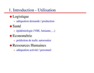 1. Introduction - Utilisation
  Logistique
   » adéquation demande / production
  Santé
   » épidémiologie (VIH, Amiante, ...)
  Econométrie
   » prédiction de trafic autoroutier
  Ressources Humaines
   » adéquation activité / personnel




                                         888
                                         <#>
 