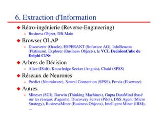 6. Extraction d'Information
  Rétro-ingénierie (Reverse-Engineering)
  » Business Object, DB-Main
  Browser OLAP
  » Discoverer (Oracle), ESPERANT (Software AG), InfoBeacon
    (Platinum), Explorer (Business Objects), le VCL DecisionCube de
    Delphi Cl/Sv
  Arbres de Décision
  » Alice (ISoft), Knowledge Seeker (Angoss), Chaid (SPSS)
  Réseaux de Neurones
  » Predict (Neuralware), Neural Connection (SPSS), Previa (Elseware)
  Autres
  » Mineset (SGI), Darwin (Thinking Machines), Gupta DataMind (basé
    sur les réseaux d’agents), Discovery Server (Pilot), DSS Agent (Micro
    Strategy), BusinessMiner (Business Objects), Intelligent Miner (IBM),
    ...
                                                                   848484
                                                                      <#>
 