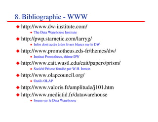 8. Bibliographie - WWW
 http://www.dw-institute.com/
      The Data Warehouse Institute
 http://pwp.starnetic.com/larryg/
      Infos dont accès à des livres blancs sur le DW
 http://www.promotheus.eds-fr/themes/dw/
      Institut Promotheus, thème DW
 http://www.cait.wustl.edu/cait/papers/prism/
      Société Prisme fondée par W.H. Inmon
 http://www.olapcouncil.org/
      Outils OLAP
 http://www.valoris.fr/amplitude/j101.htm
 http://www.mediatid.fr/datawarehouse
      forum sur le Data Warehouse

                                                       898989
                                                          <#>
 