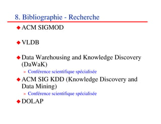 8. Bibliographie - Recherche
  ACM SIGMOD

  VLDB

  Data Warehousing and Knowledge Discovery
  (DaWaK)
  » Conférence scientifique spécialisée
  ACM SIG KDD (Knowledge Discovery and
  Data Mining)
  » Conférence scientifique spécialisée
  DOLAP
                                          909090
                                             <#>
 