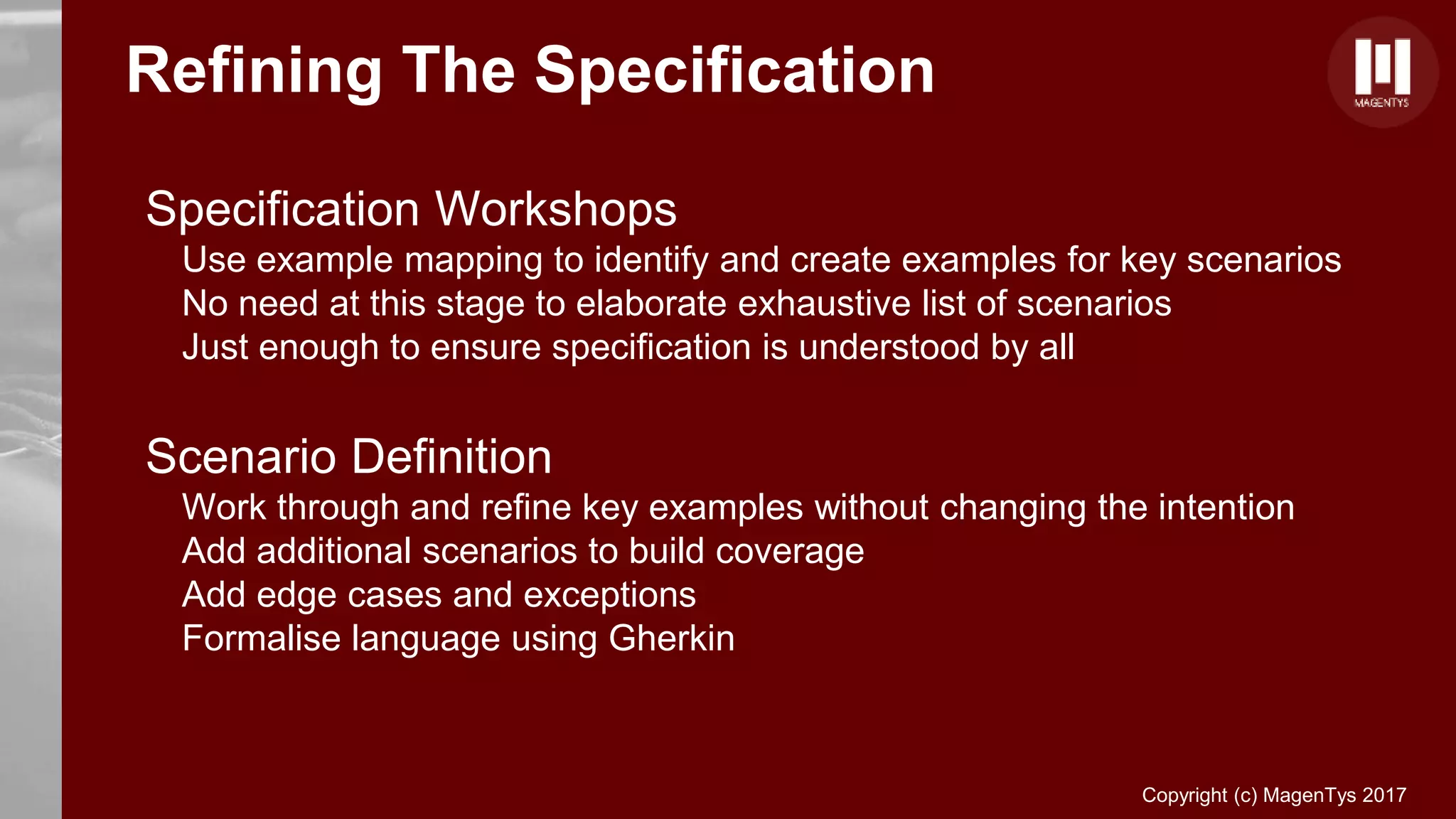 Copyright (c) MagenTys 2017
Refining The Specification
Specification Workshops
Use example mapping to identify and create examples for key scenarios
No need at this stage to elaborate exhaustive list of scenarios
Just enough to ensure specification is understood by all
Scenario Definition
Work through and refine key examples without changing the intention
Add additional scenarios to build coverage
Add edge cases and exceptions
Formalise language using Gherkin
 