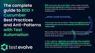 The complete
guide to BDD +
Cucumber
Best Practices
and Anti-Patterns
with Test
Automation
BDD and tools like Cucumber, when used correctly,
should add significant value to your organisation’s
project delivery, product quality and customer
satisfaction.
…when used correctly…
And herein lies the problem. They are highly prone to
unintentional misuse that quickly diminishes their
value-add.
More often than not, the process and the tools are used
poorly and in a manner far from the intention of the
teams that built them.
In this webinar, we’ll take you through the complete
guide of firmly accepted best practices to embrace
and anti-patterns to avoid when starting to use these
tools and processes in your organisation.
 