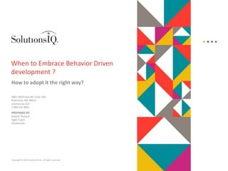 Copyright © 2015 SolutionsIQ Inc. All rights reserved.
6801 185th Ave NE, Suite 200
Redmond, WA 98052
solutionsiq.com
1.800.235.4091
When to Embrace Behavior Driven
development ?
How to adopt it the right way?
PREPARED BY
Ranjith Tharayil
Agile Coach
SolutionsIQ
 