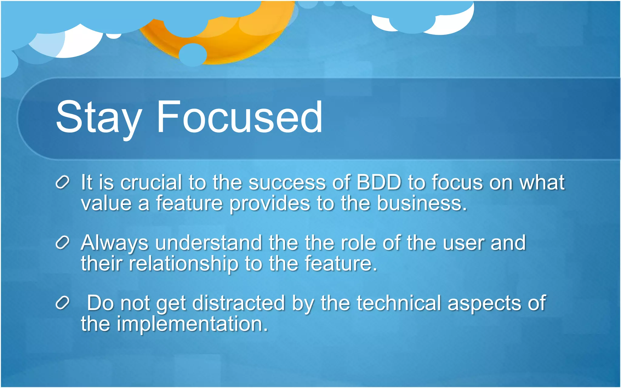 Stay Focused
It is crucial to the success of BDD to focus on what
value a feature provides to the business.
Always understand the the role of the user and
their relationship to the feature.
Do not get distracted by the technical aspects of
the implementation.
 