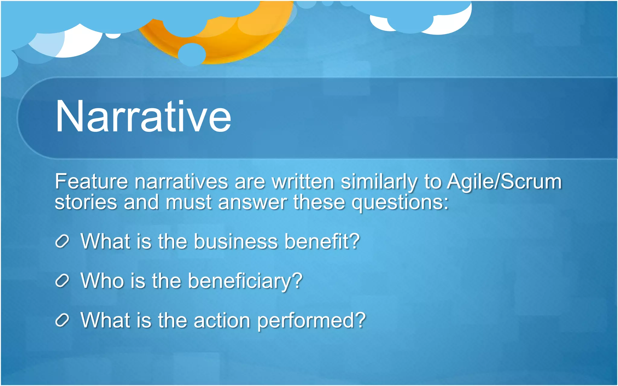 Narrative
Feature narratives are written similarly to Agile/Scrum
stories and must answer these questions:
What is the business benefit?
Who is the beneficiary?
What is the action performed?
 