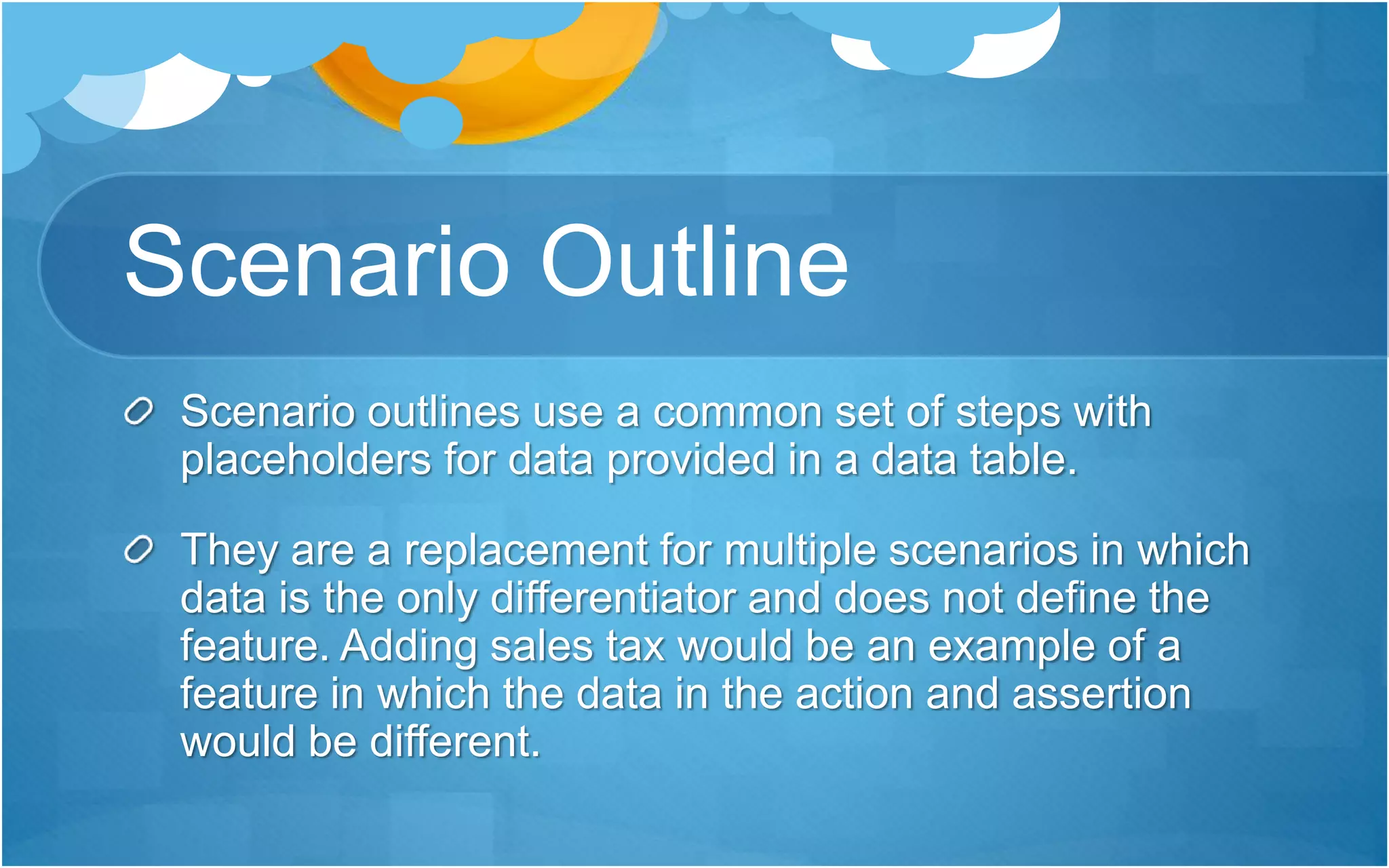 Scenario Outline
Scenario outlines use a common set of steps with
placeholders for data provided in a data table.
They are a replacement for multiple scenarios in which
data is the only differentiator and does not define the
feature. Adding sales tax would be an example of a
feature in which the data in the action and assertion
would be different.
 