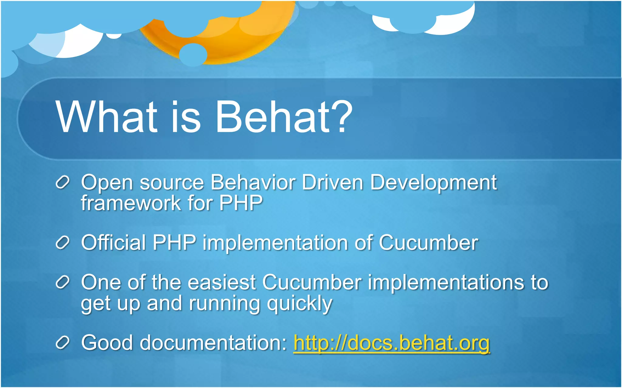What is Behat?
Open source Behavior Driven Development
framework for PHP
Official PHP implementation of Cucumber
One of the easiest Cucumber implementations to
get up and running quickly
Good documentation: http://docs.behat.org
 