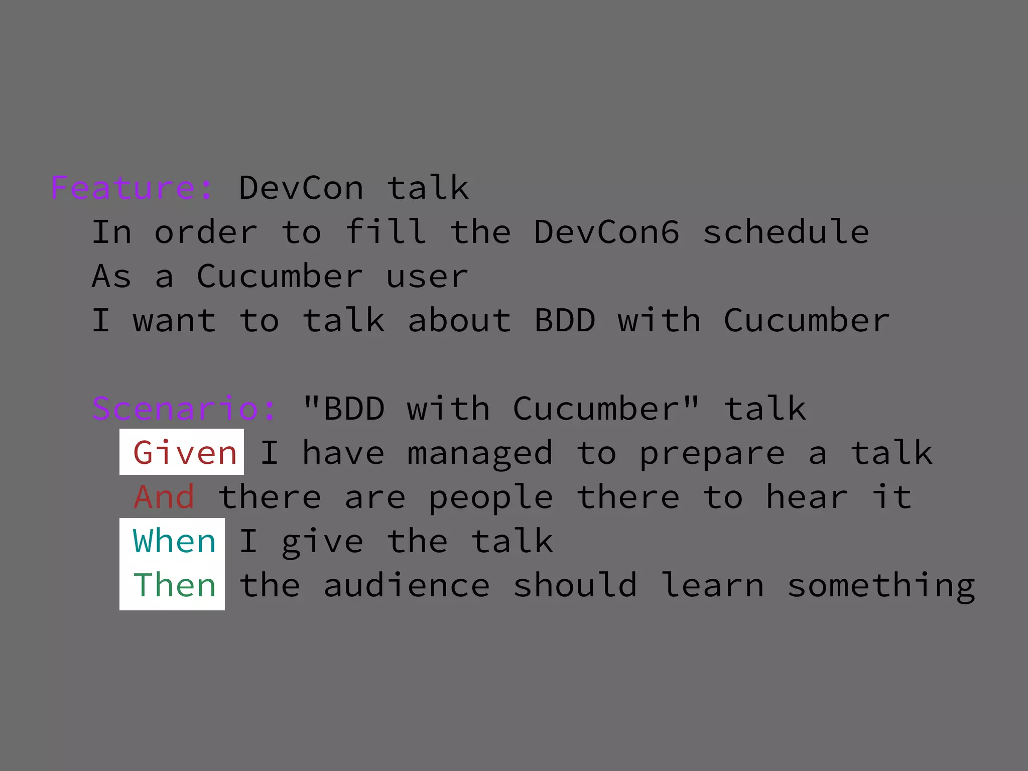 Feature: DevCon talk
  In order to fill the DevCon6 schedule
  As a Cucumber user
  I want to talk about BDD with Cucumber

  Scenario: "BDD with Cucumber" talk
    Given I have managed to prepare a talk
    And there are people there to hear it
    When I give the talk
    Then the audience should learn something
 