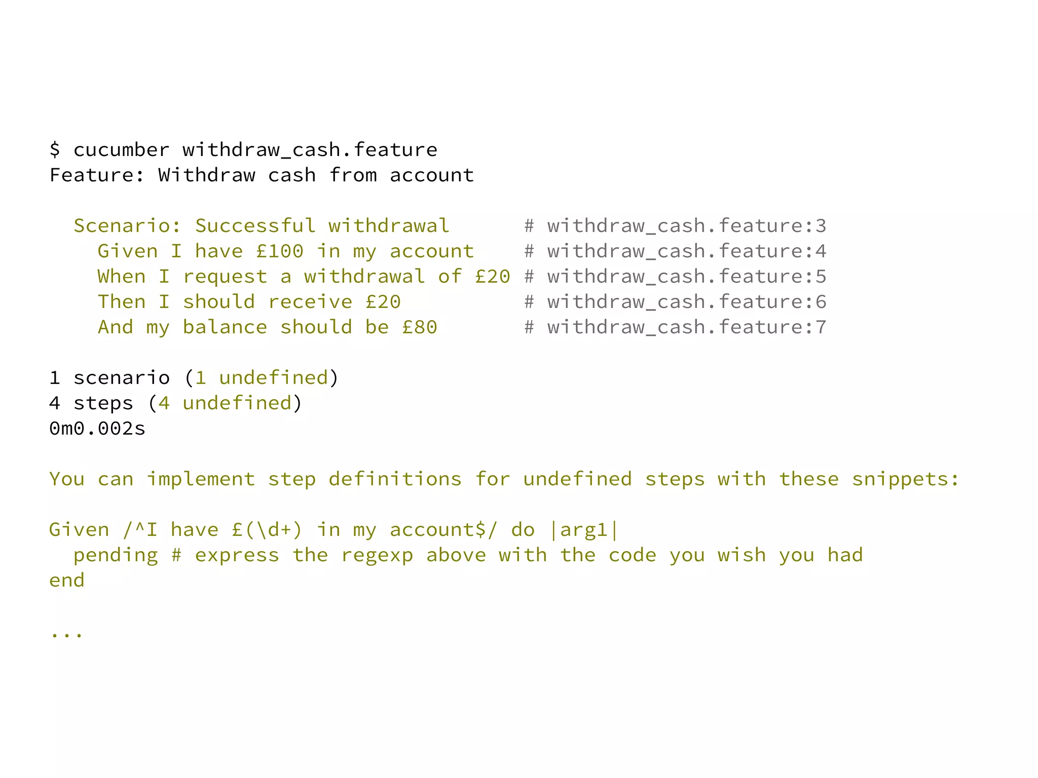 $ cucumber withdraw_cash.feature
Feature: Withdraw cash from account

  Scenario: Successful withdrawal        #   withdraw_cash.feature:3
    Given I have £100 in my account      #   withdraw_cash.feature:4
    When I request a withdrawal of £20   #   withdraw_cash.feature:5
    Then I should receive £20            #   withdraw_cash.feature:6
    And my balance should be £80         #   withdraw_cash.feature:7

1 scenario (1 undefined)
4 steps (4 undefined)
0m0.002s

You can implement step definitions for undefined steps with these snippets:

Given /^I have £(d+) in my account$/ do |arg1|
  pending # express the regexp above with the code you wish you had
end

...
 