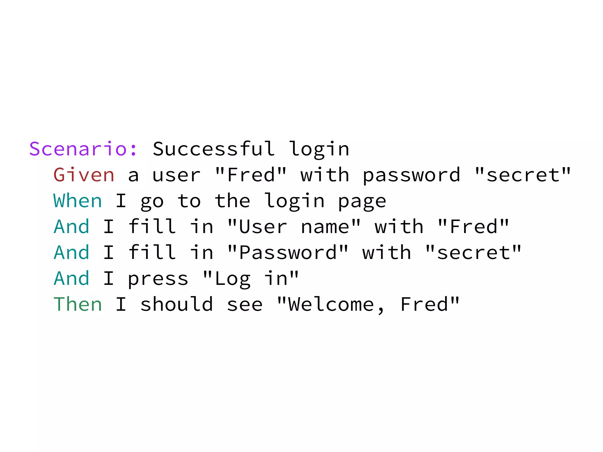 Scenario: Successful login
  Given a user "Fred" with password "secret"
  When I go to the login page
  And I fill in "User name" with "Fred"
  And I fill in "Password" with "secret"
  And I press "Log in"
  Then I should see "Welcome, Fred"
 