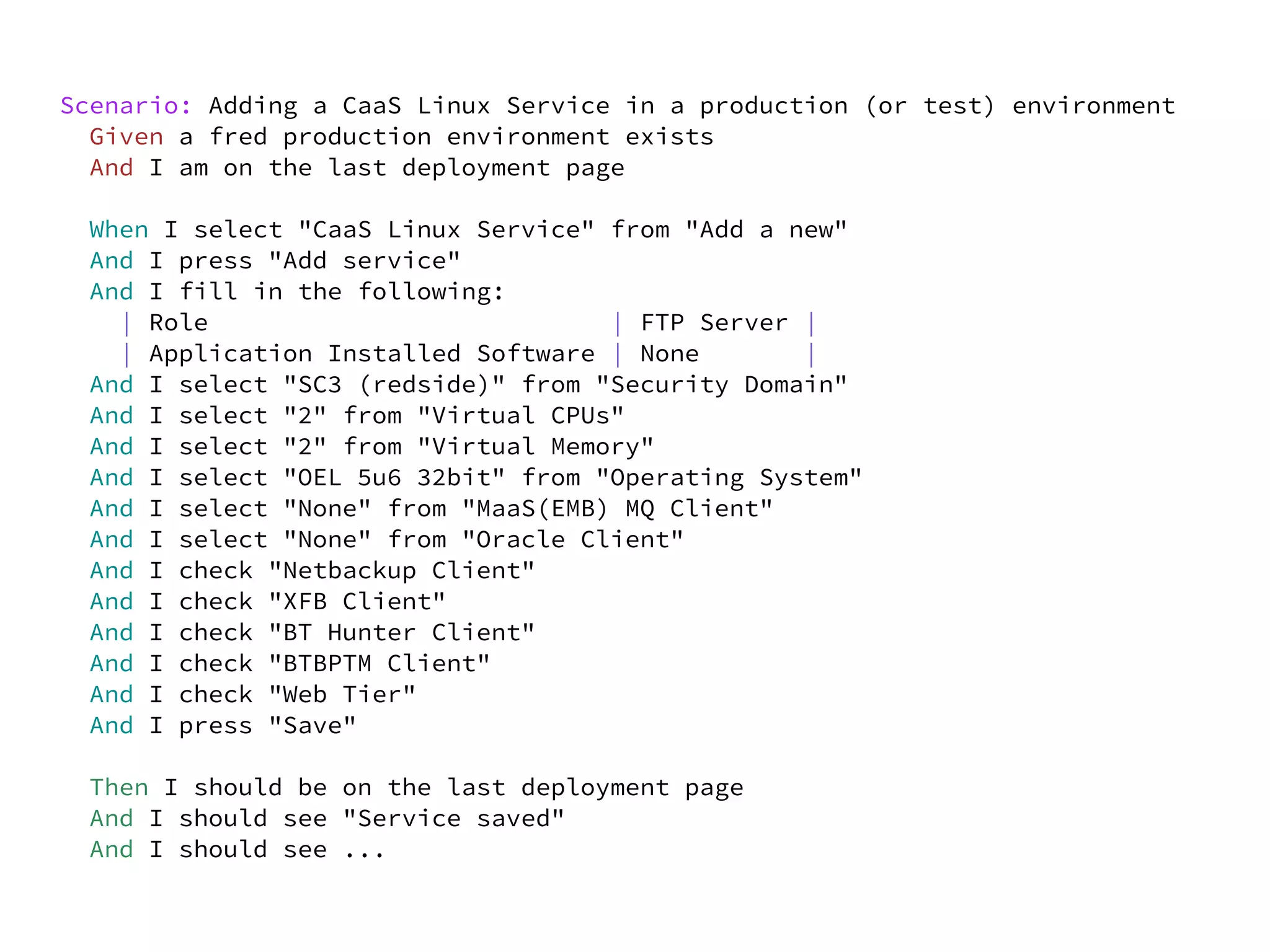 Scenario: Adding a CaaS Linux Service in a production (or test) environment
  Given a fred production environment exists
  And I am on the last deployment page

  When I select "CaaS Linux Service" from "Add a new"
  And I press "Add service"
  And I fill in the following:
    | Role                           | FTP Server |
    | Application Installed Software | None       |
  And I select "SC3 (redside)" from "Security Domain"
  And I select "2" from "Virtual CPUs"
  And I select "2" from "Virtual Memory"
  And I select "OEL 5u6 32bit" from "Operating System"
  And I select "None" from "MaaS(EMB) MQ Client"
  And I select "None" from "Oracle Client"
  And I check "Netbackup Client"
  And I check "XFB Client"
  And I check "BT Hunter Client"
  And I check "BTBPTM Client"
  And I check "Web Tier"
  And I press "Save"

  Then I should be on the last deployment page
  And I should see "Service saved"
  And I should see ...
 