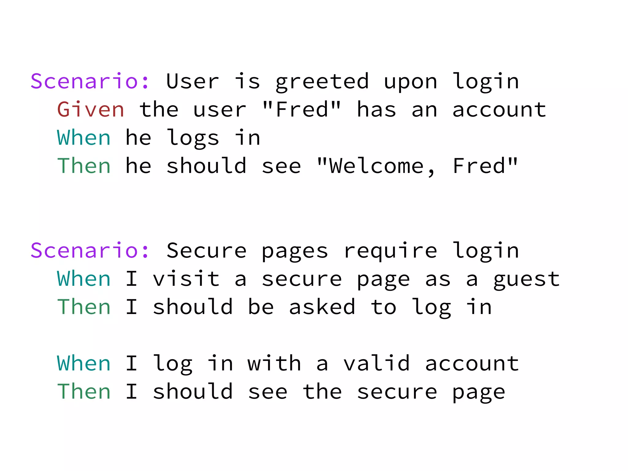 Scenario: User is greeted upon login
  Given the user "Fred" has an account
  When he logs in
  Then he should see "Welcome, Fred"


Scenario: Secure pages require login
  When I visit a secure page as a guest
  Then I should be asked to log in

 When I log in with a valid account
 Then I should see the secure page
 