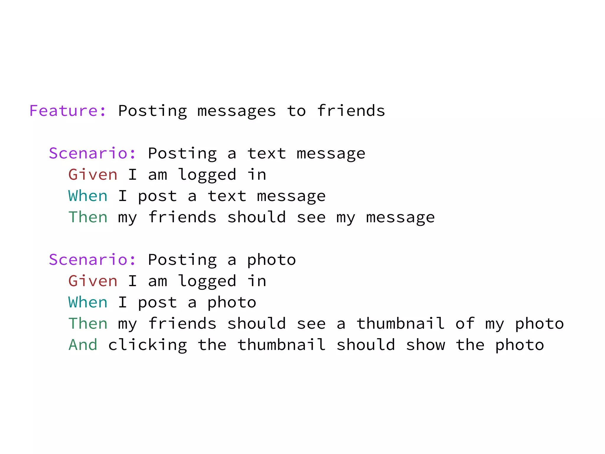 Feature: Posting messages to friends

 Scenario: Posting a text message
   Given I am logged in
   When I post a text message
   Then my friends should see my message

 Scenario: Posting a photo
   Given I am logged in
   When I post a photo
   Then my friends should see a thumbnail of my photo
   And clicking the thumbnail should show the photo
 