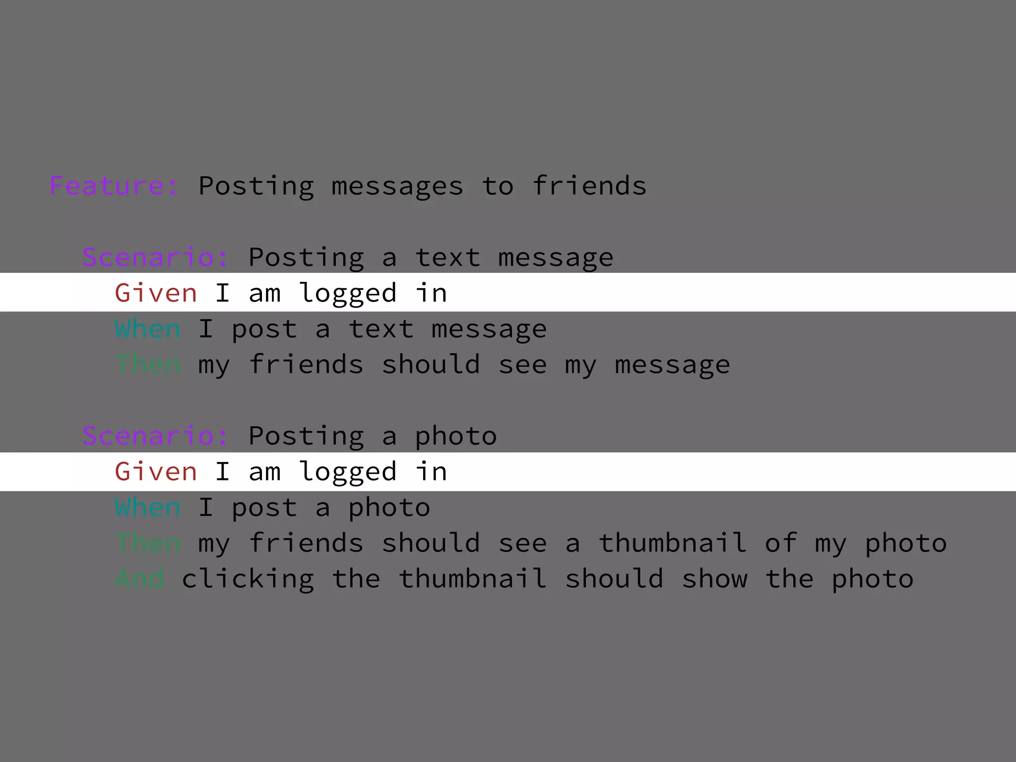Feature: Posting messages to friends

 Scenario: Posting a text message
   Given I am logged in
   When I post a text message
   Then my friends should see my message

 Scenario: Posting a photo
   Given I am logged in
   When I post a photo
   Then my friends should see a thumbnail of my photo
   And clicking the thumbnail should show the photo
 
