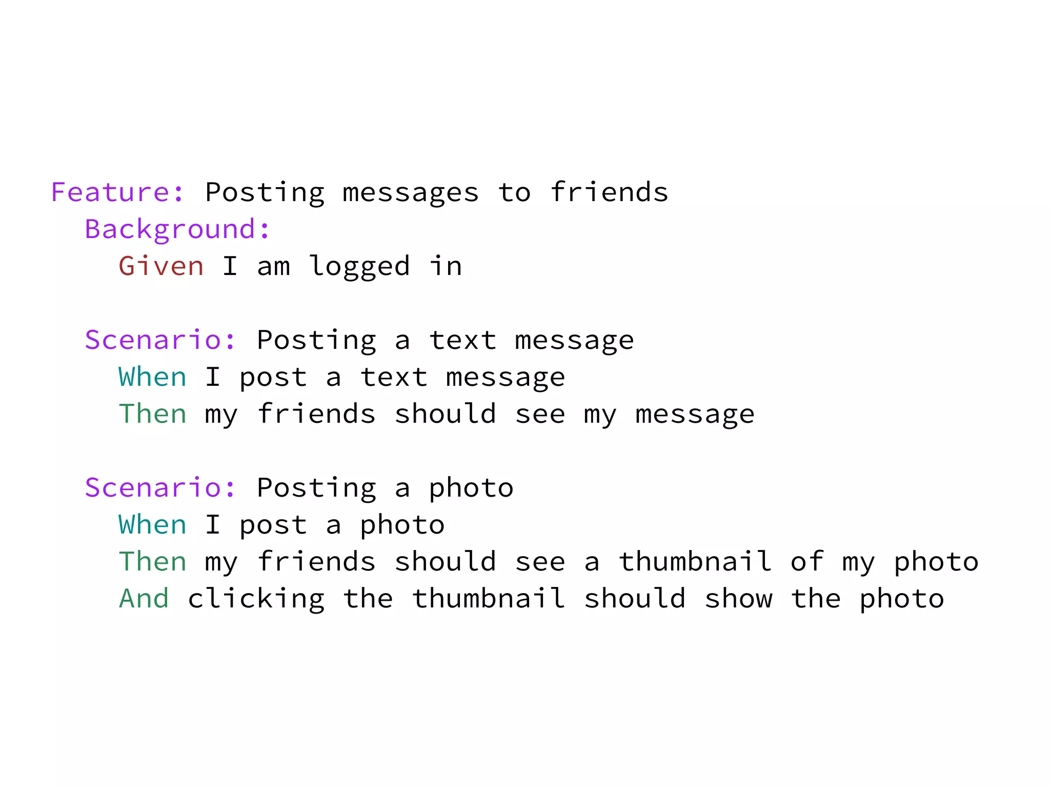 Feature: Posting messages to friends
  Background:
    Given I am logged in

 Scenario: Posting a text message
   When I post a text message
   Then my friends should see my message

 Scenario: Posting a photo
   When I post a photo
   Then my friends should see a thumbnail of my photo
   And clicking the thumbnail should show the photo
 