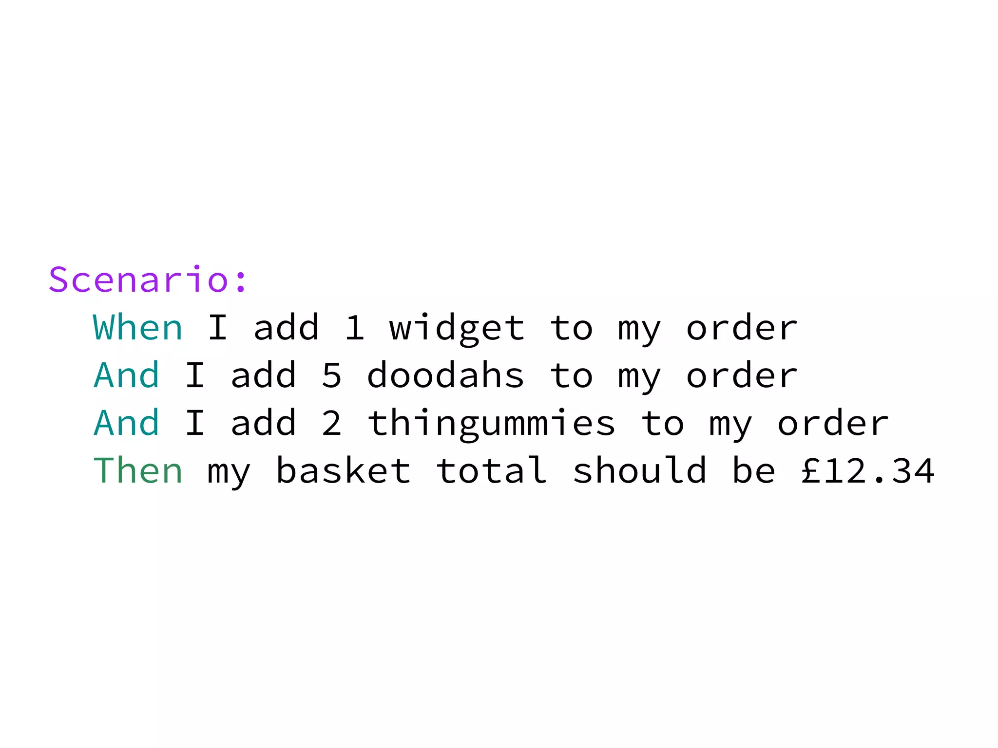 Scenario:
  When I add 1 widget to my order
  And I add 5 doodahs to my order
  And I add 2 thingummies to my order
  Then my basket total should be £12.34
 