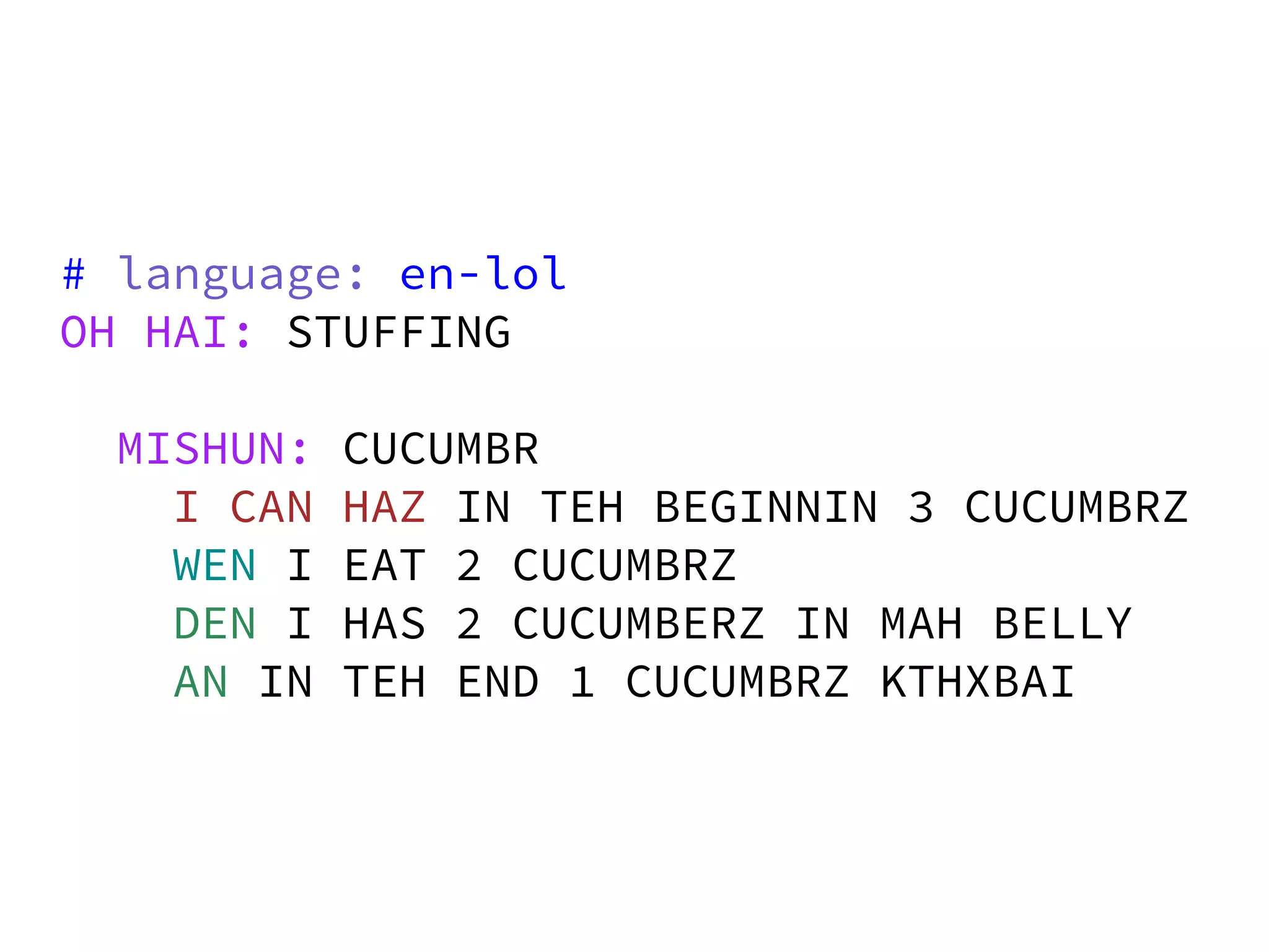 # language: en-lol
OH HAI: STUFFING

 MISHUN:   CUCUMBR
   I CAN   HAZ IN TEH BEGINNIN 3 CUCUMBRZ
   WEN I   EAT 2 CUCUMBRZ
   DEN I   HAS 2 CUCUMBERZ IN MAH BELLY
   AN IN   TEH END 1 CUCUMBRZ KTHXBAI
 