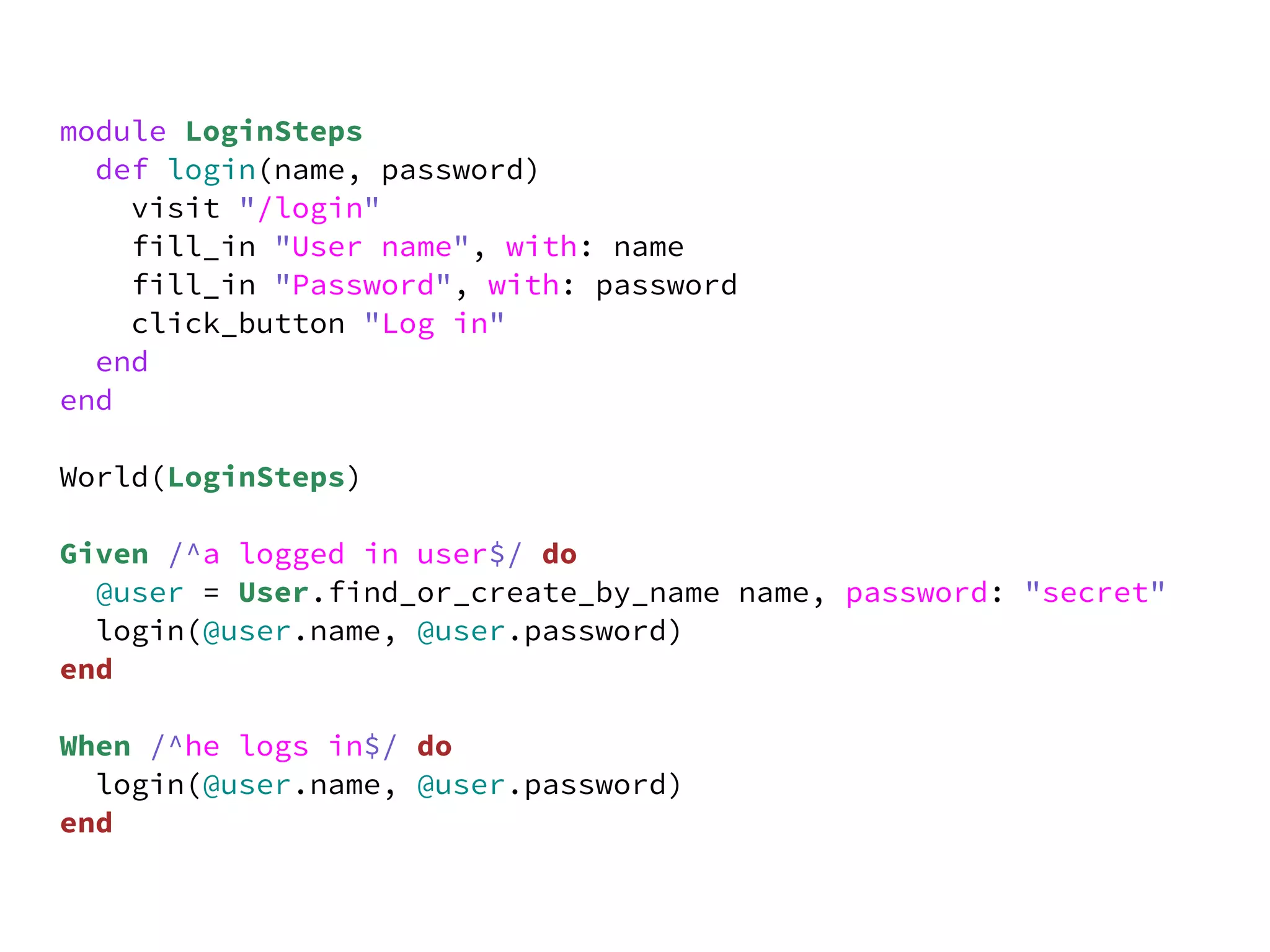 module LoginSteps
  def login(name, password)
    visit "/login"
    fill_in "User name", with: name
    fill_in "Password", with: password
    click_button "Log in"
  end
end

World(LoginSteps)

Given /^a logged in user$/ do
  @user = User.find_or_create_by_name name, password: "secret"
  login(@user.name, @user.password)
end

When /^he logs in$/ do
  login(@user.name, @user.password)
end
 