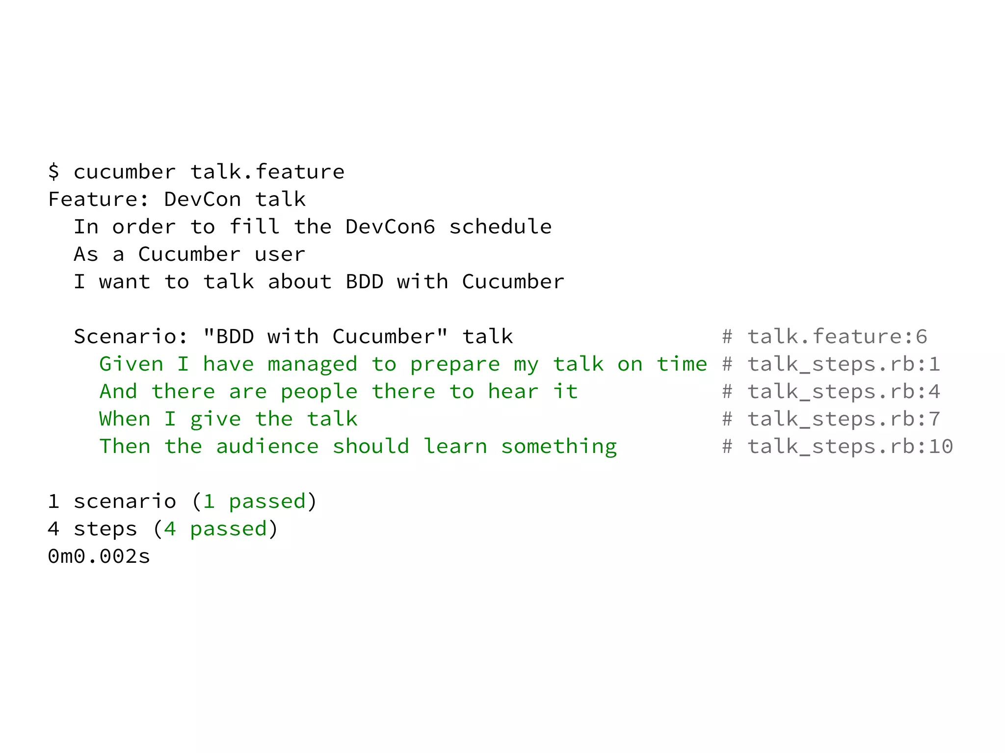 $ cucumber talk.feature
Feature: DevCon talk
  In order to fill the DevCon6 schedule
  As a Cucumber user
  I want to talk about BDD with Cucumber

  Scenario: "BDD with Cucumber" talk                # talk.feature:6
    Given I have managed to prepare my talk on time # talk_steps.rb:1
    And there are people there to hear it           # talk_steps.rb:4
    When I give the talk                            # talk_steps.rb:7
    Then the audience should learn something        # talk_steps.rb:10

1 scenario (1 passed)
4 steps (4 passed)
0m0.002s
 