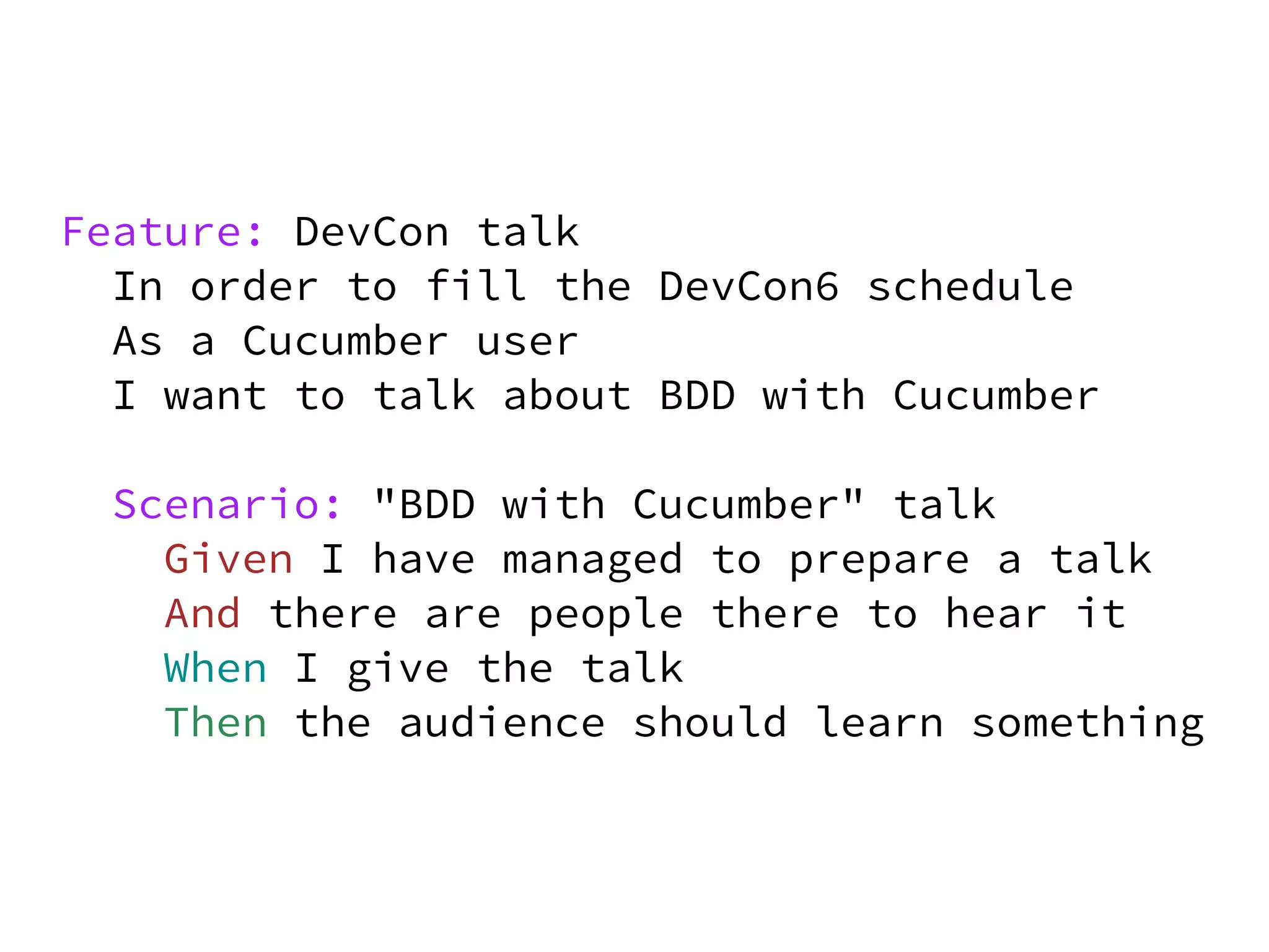 Feature: DevCon talk
  In order to fill the DevCon6 schedule
  As a Cucumber user
  I want to talk about BDD with Cucumber

  Scenario: "BDD with Cucumber" talk
    Given I have managed to prepare a talk
    And there are people there to hear it
    When I give the talk
    Then the audience should learn something
 