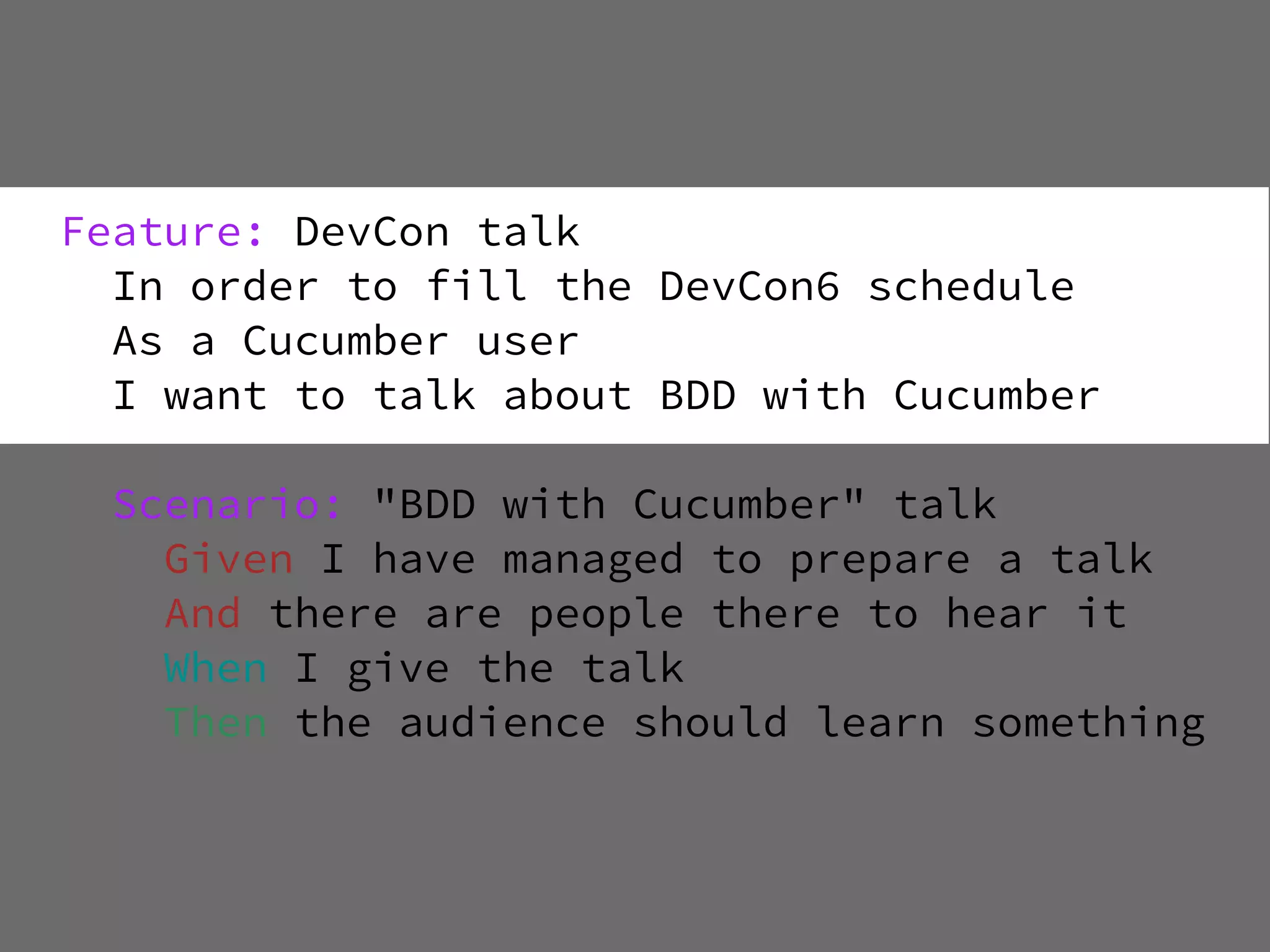 Feature: DevCon talk
  In order to fill the DevCon6 schedule
  As a Cucumber user
  I want to talk about BDD with Cucumber

  Scenario: "BDD with Cucumber" talk
    Given I have managed to prepare a talk
    And there are people there to hear it
    When I give the talk
    Then the audience should learn something
 