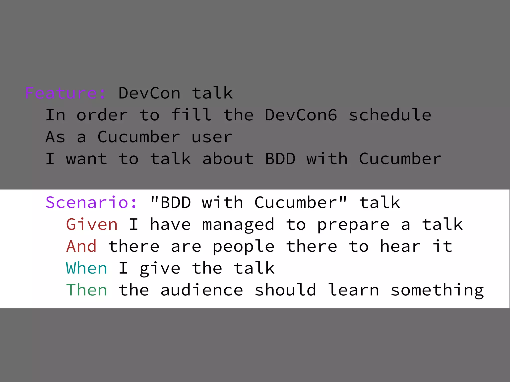 Feature: DevCon talk
  In order to fill the DevCon6 schedule
  As a Cucumber user
  I want to talk about BDD with Cucumber

  Scenario: "BDD with Cucumber" talk
    Given I have managed to prepare a talk
    And there are people there to hear it
    When I give the talk
    Then the audience should learn something
 