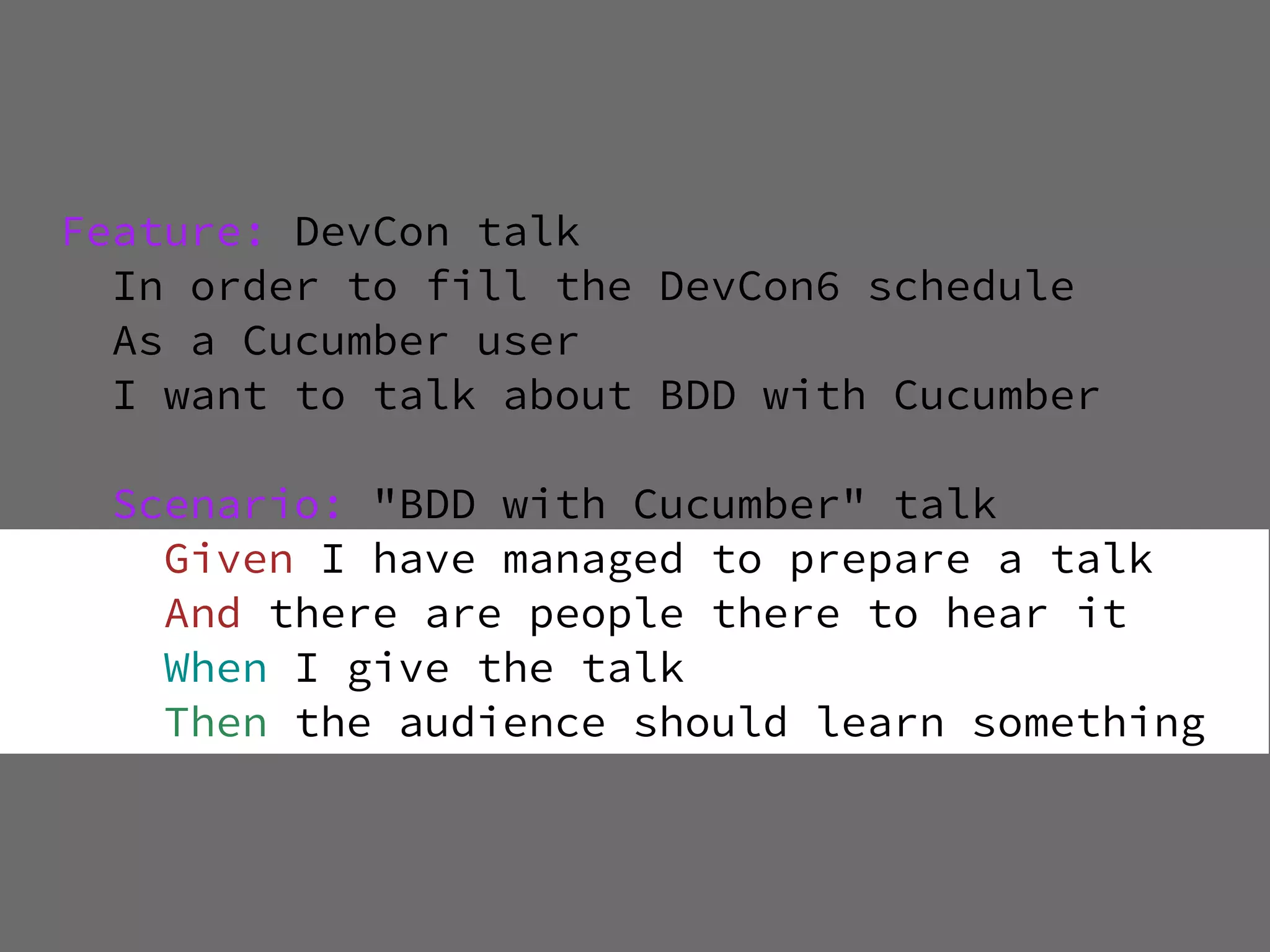 Feature: DevCon talk
  In order to fill the DevCon6 schedule
  As a Cucumber user
  I want to talk about BDD with Cucumber

  Scenario: "BDD with Cucumber" talk
    Given I have managed to prepare a talk
    And there are people there to hear it
    When I give the talk
    Then the audience should learn something
 