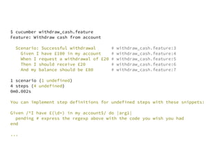 $ cucumber withdraw_cash.feature
Feature: Withdraw cash from account

  Scenario: Successful withdrawal        #   withdraw_cash.feature:3
    Given I have £100 in my account      #   withdraw_cash.feature:4
    When I request a withdrawal of £20   #   withdraw_cash.feature:5
    Then I should receive £20            #   withdraw_cash.feature:6
    And my balance should be £80         #   withdraw_cash.feature:7

1 scenario (1 undefined)
4 steps (4 undefined)
0m0.002s

You can implement step definitions for undefined steps with these snippets:

Given /^I have £(d+) in my account$/ do |arg1|
  pending # express the regexp above with the code you wish you had
end

...
 