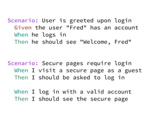 Scenario: User is greeted upon login
  Given the user "Fred" has an account
  When he logs in
  Then he should see "Welcome, Fred"


Scenario: Secure pages require login
  When I visit a secure page as a guest
  Then I should be asked to log in

 When I log in with a valid account
 Then I should see the secure page
 