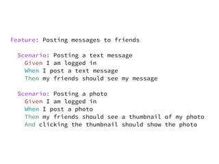 Feature: Posting messages to friends

 Scenario: Posting a text message
   Given I am logged in
   When I post a text message
   Then my friends should see my message

 Scenario: Posting a photo
   Given I am logged in
   When I post a photo
   Then my friends should see a thumbnail of my photo
   And clicking the thumbnail should show the photo
 