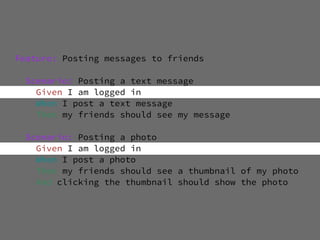 Feature: Posting messages to friends

 Scenario: Posting a text message
   Given I am logged in
   When I post a text message
   Then my friends should see my message

 Scenario: Posting a photo
   Given I am logged in
   When I post a photo
   Then my friends should see a thumbnail of my photo
   And clicking the thumbnail should show the photo
 