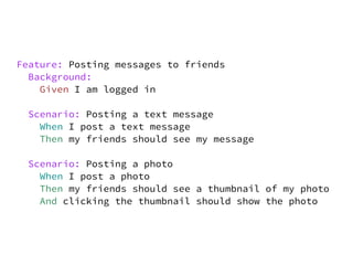 Feature: Posting messages to friends
  Background:
    Given I am logged in

 Scenario: Posting a text message
   When I post a text message
   Then my friends should see my message

 Scenario: Posting a photo
   When I post a photo
   Then my friends should see a thumbnail of my photo
   And clicking the thumbnail should show the photo
 