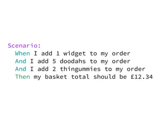 Scenario:
  When I add 1 widget to my order
  And I add 5 doodahs to my order
  And I add 2 thingummies to my order
  Then my basket total should be £12.34
 