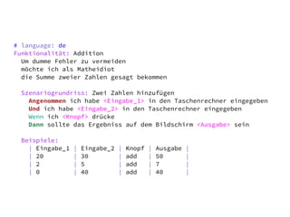 # language: de
Funktionalität: Addition
  Um dumme Fehler zu vermeiden
  möchte ich als Matheidiot
  die Summe zweier Zahlen gesagt bekommen

 Szenariogrundriss: Zwei Zahlen hinzufügen
   Angenommen ich habe <Eingabe_1> in den Taschenrechner eingegeben
   Und ich habe <Eingabe_2> in den Taschenrechner eingegeben
   Wenn ich <Knopf> drücke
   Dann sollte das Ergebniss auf dem Bildschirm <Ausgabe> sein

 Beispiele:
   | Eingabe_1   |   Eingabe_2   |   Knopf   |   Ausgabe   |
   | 20          |   30          |   add     |   50        |
   | 2           |   5           |   add     |   7         |
   | 0           |   40          |   add     |   40        |
 