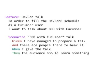 Feature: DevCon talk
  In order to fill the DevCon6 schedule
  As a Cucumber user
  I want to talk about BDD with Cucumber

  Scenario: "BDD with Cucumber" talk
    Given I have managed to prepare a talk
    And there are people there to hear it
    When I give the talk
    Then the audience should learn something
 