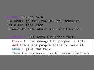 Feature: DevCon talk
  In order to fill the DevCon6 schedule
  As a Cucumber user
  I want to talk about BDD with Cucumber

  Scenario: "BDD with Cucumber" talk
    Given I have managed to prepare a talk
    And there are people there to hear it
    When I give the talk
    Then the audience should learn something
 