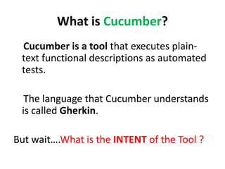 What is Cucumber?
Cucumber is a tool that executes plain-
text functional descriptions as automated
tests.
The language that Cucumber understands
is called Gherkin.
But wait….What is the INTENT of the Tool ?
 