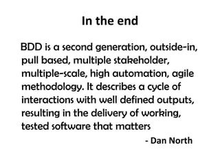 In the end
BDD is a second generation, outside-in,
pull based, multiple stakeholder,
multiple-scale, high automation, agile
methodology. It describes a cycle of
interactions with well defined outputs,
resulting in the delivery of working,
tested software that matters
- Dan North
 