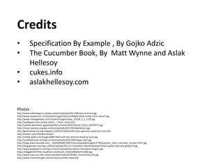 Credits
• Specification By Example , By Gojko Adzic
• The Cucumber Book, By Matt Wynne and Aslak
Hellesoy
• cukes.info
• aslakhellesoy.com
Photos
http://www.toldontape.co.uk/wp-content/uploads/2011/08/start-end-line.jpg
http://www.easyvectors.com/assets/images/vectors/afbig/outline-smiley-icons-clip-art.jpg
http://www.massagetoday.com/content/images/steps_21228_1_1_1129.jpg
http://wallpapers.free-review.net/21_~_River_stone.htm
http://upload.wikimedia.org/wikipedia/commons/6/65/Stones_Porto_DSCF0572.jpg
http://micah.sparacio.org/wp-content/uploads/2011/05/depression.jpg
http://greenwood-carving.blogspot.in/2010/10/beautiful-axes-japanese-carpentry-tools.htm
http://twitter.com/robotframework
http://media.dwell.com/images/480*583/crash-test-dummy-thackray-laura.jpg
http://smallbiztrends.com/wp-content/uploads/2012/09/happy-team.jpg
http://img2.wikia.nocookie.net/__cb20100609122817/eincyclopedia/images/7/76/Question_mark_cucumber_tomato-5507.jpg
http://blog.gessato.com/wp-content/uploads/2011/11/outsidein-takeshihosakaarchitects-gselect-gessato-gblog-03.jpg
http://www.wpexplorer.com/wp-content/uploads/wordpress-translation-plugins.jpg
https://d2gg9evh47fn9z.cloudfront.net/thumb_COLOURBOX10135282.jpg
http://www.iceira.ntu.edu.tw/en/uploads/news/20130402_ctimes/news_02.jpg
http://www.masterthought.net/section/cucumber-reporting
 
