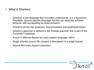 ● What is Gherkins
– Gherkins is the language that cucumber understands, it is a bussiness
Readable, domain specific language that lets you describe software
behavior with out detailing its implementation.
– Gherkins serves two purposes- Documentation and automated testes.
– Gherkin’s grammar is defined in the Treetop grammar that is part of the
Cucumber codebase.
– It exist in different flavors for many spoken language. (60+)
– Single Gherkin source file contains a description of a single feature.
– Source files have .feature extension.
 