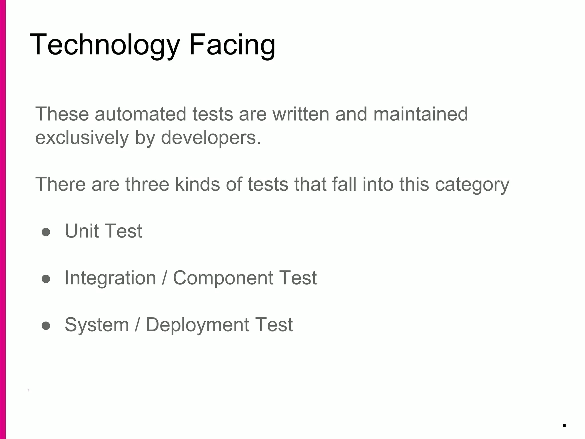 Technology Facing
.
These automated tests are written and maintained
exclusively by developers.
There are three kinds of tests that fall into this category
● Unit Test
● Integration / Component Test
● System / Deployment Test
 