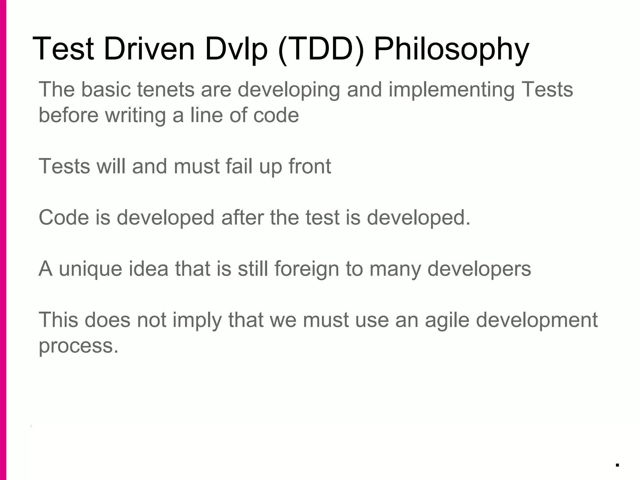 Test Driven Dvlp (TDD) Philosophy
.
The basic tenets are developing and implementing Tests
before writing a line of code
Tests will and must fail up front
Code is developed after the test is developed.
A unique idea that is still foreign to many developers
This does not imply that we must use an agile development
process.
 