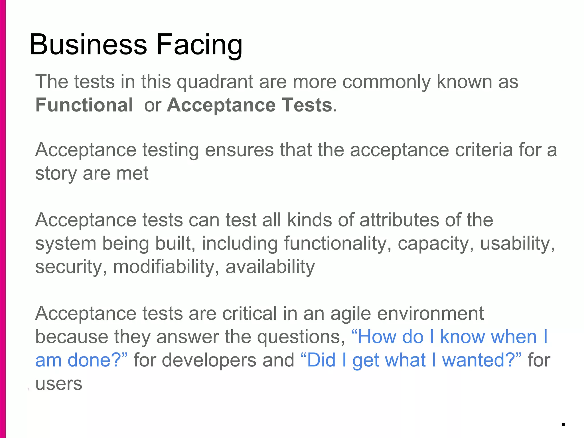 Business Facing
.
The tests in this quadrant are more commonly known as
Functional or Acceptance Tests.
Acceptance testing ensures that the acceptance criteria for a
story are met
Acceptance tests can test all kinds of attributes of the
system being built, including functionality, capacity, usability,
security, modifiability, availability
Acceptance tests are critical in an agile environment
because they answer the questions, “How do I know when I
am done?” for developers and “Did I get what I wanted?” for
users
 