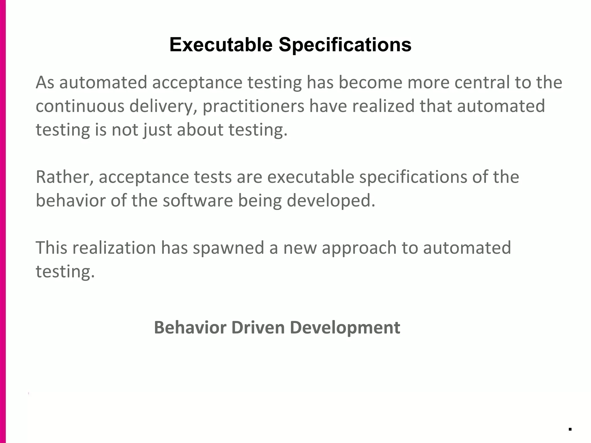 Executable Specifications
.
As automated acceptance testing has become more central to the
continuous delivery, practitioners have realized that automated
testing is not just about testing.
Rather, acceptance tests are executable specifications of the
behavior of the software being developed.
This realization has spawned a new approach to automated
testing.
Behavior Driven Development
 