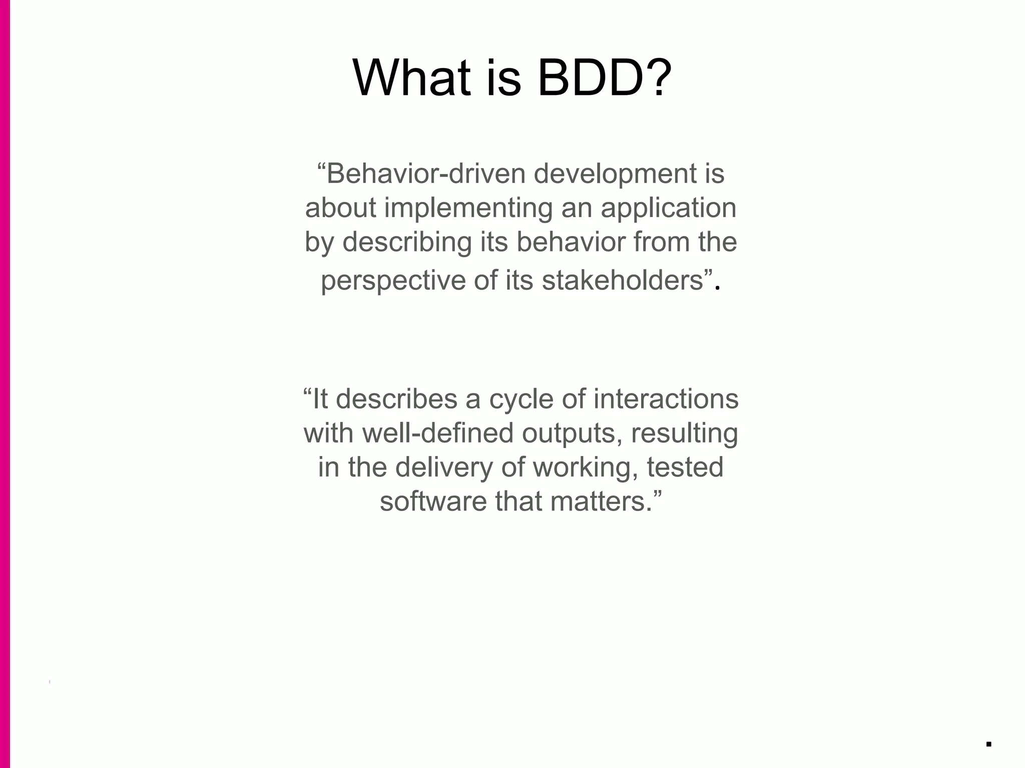 What is BDD?
.
“Behavior-driven development is
about implementing an application
by describing its behavior from the
perspective of its stakeholders”.
“It describes a cycle of interactions
with well-defined outputs, resulting
in the delivery of working, tested
software that matters.”
 