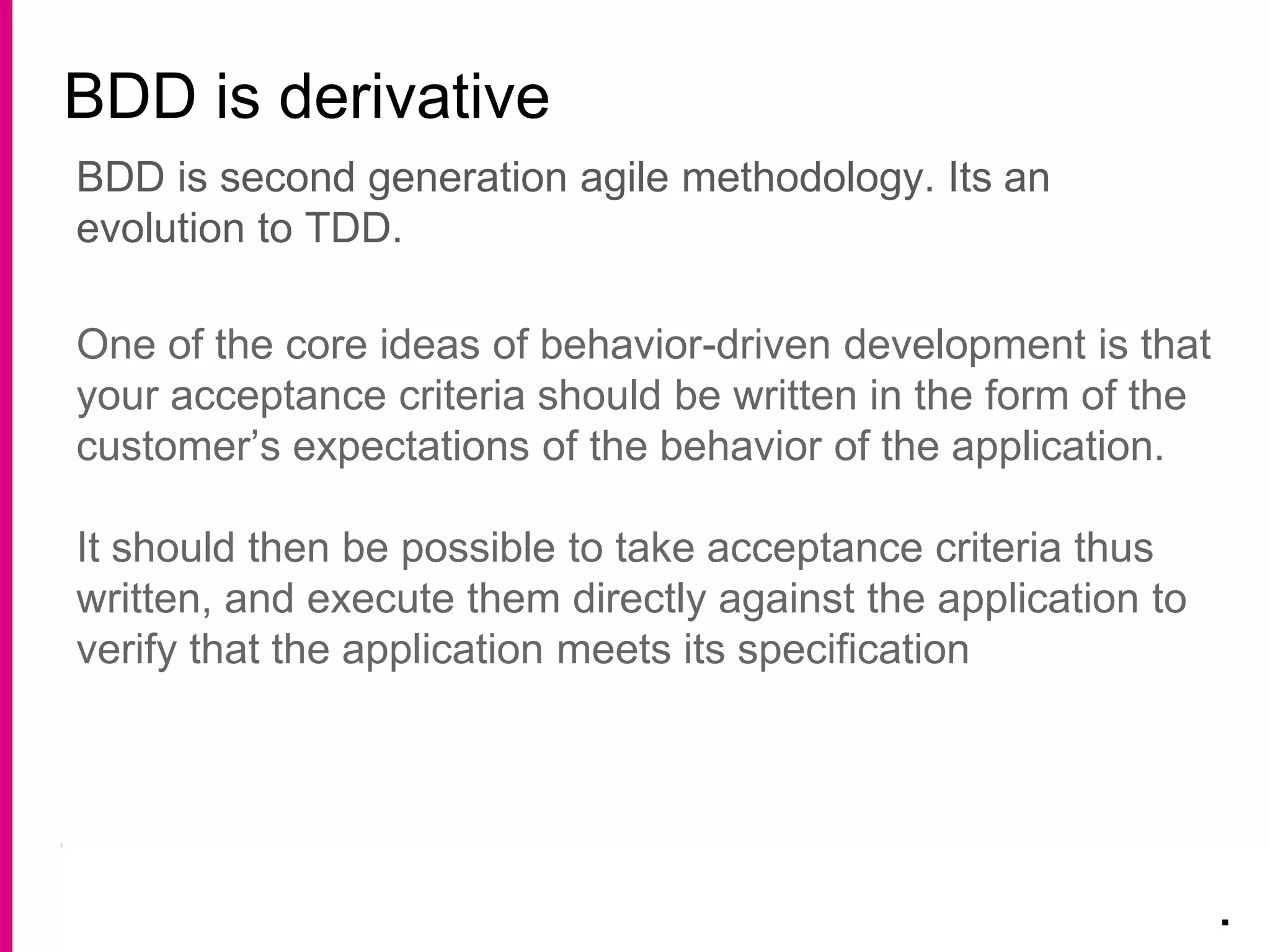 BDD is derivative
.
BDD is second generation agile methodology. Its an
evolution to TDD.
One of the core ideas of behavior-driven development is that
your acceptance criteria should be written in the form of the
customer’s expectations of the behavior of the application.
It should then be possible to take acceptance criteria thus
written, and execute them directly against the application to
verify that the application meets its specification
 